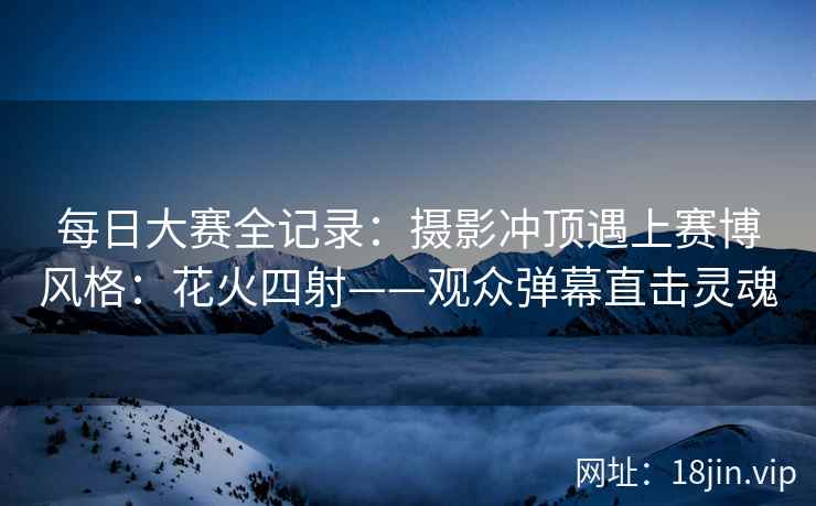 每日大赛全记录：摄影冲顶遇上赛博风格：花火四射——观众弹幕直击灵魂