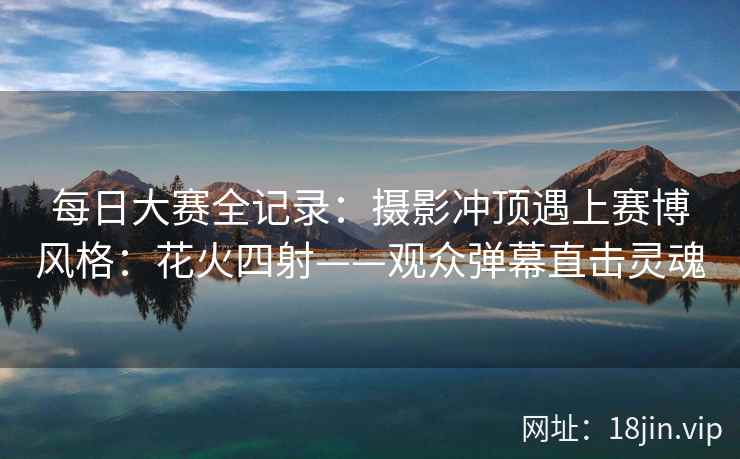 每日大赛全记录：摄影冲顶遇上赛博风格：花火四射——观众弹幕直击灵魂