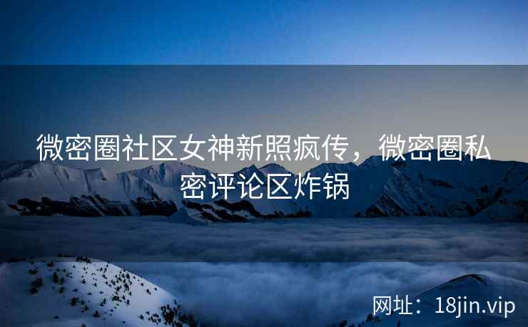 微密圈社区女神新照疯传，微密圈私密评论区炸锅