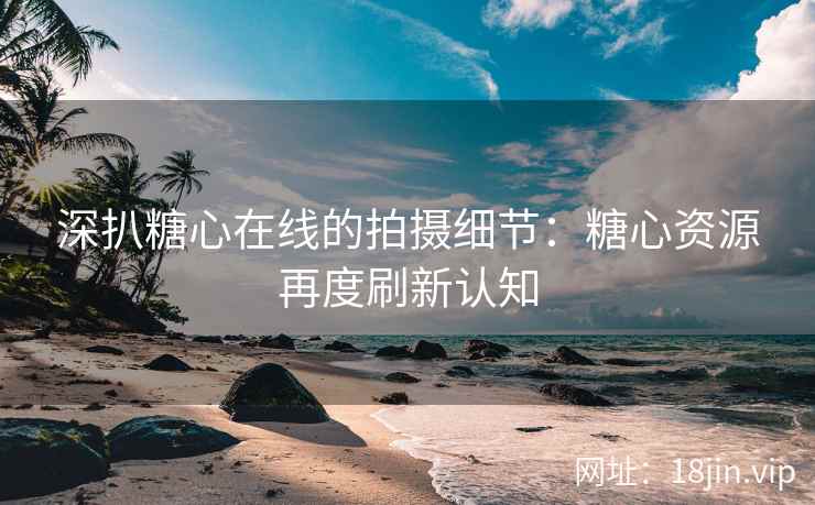 深扒糖心在线的拍摄细节：糖心资源再度刷新认知