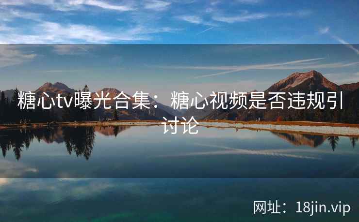 糖心tv曝光合集：糖心视频是否违规引讨论