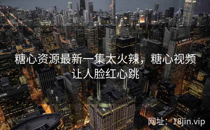 糖心资源最新一集太火辣，糖心视频让人脸红心跳