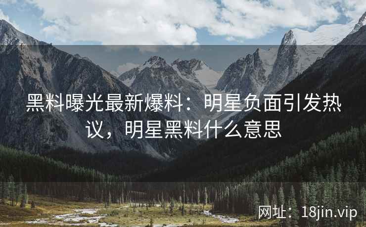黑料曝光最新爆料：明星负面引发热议，明星黑料什么意思