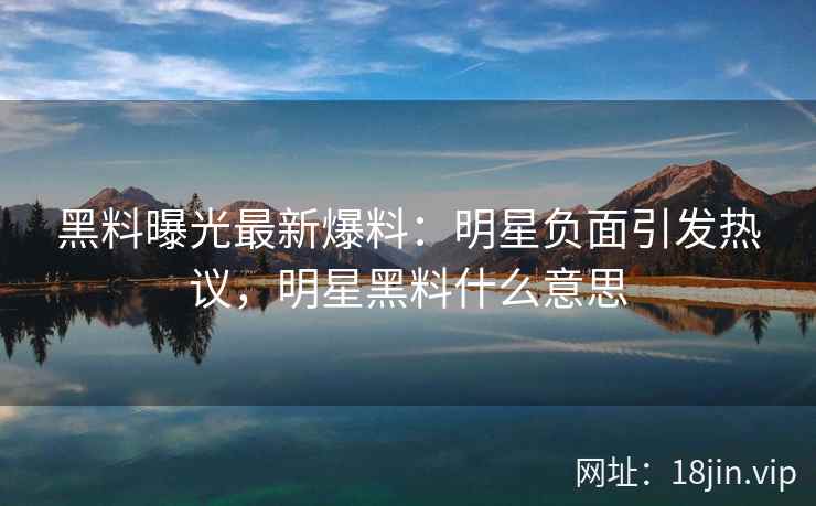 黑料曝光最新爆料：明星负面引发热议，明星黑料什么意思