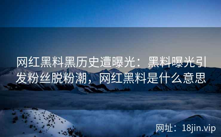 网红黑料黑历史遭曝光：黑料曝光引发粉丝脱粉潮，网红黑料是什么意思