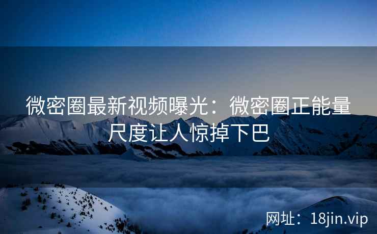 微密圈最新视频曝光：微密圈正能量尺度让人惊掉下巴