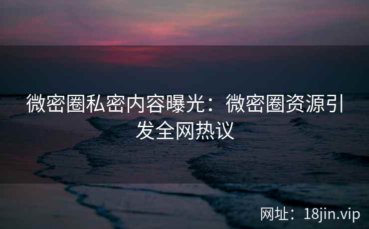 微密圈私密内容曝光：微密圈资源引发全网热议