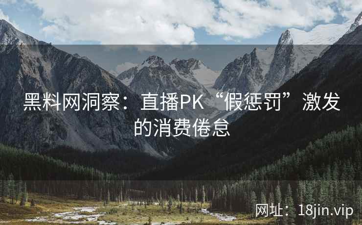 黑料网洞察：直播PK“假惩罚”激发的消费倦怠