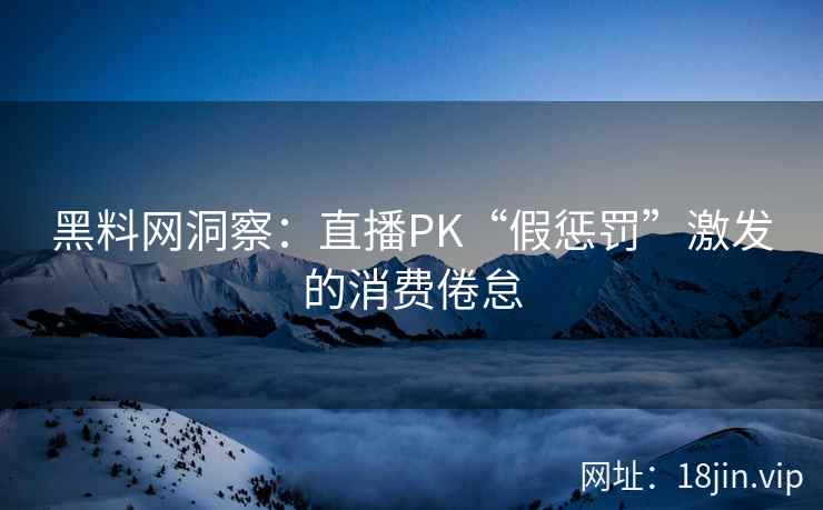 黑料网洞察：直播PK“假惩罚”激发的消费倦怠