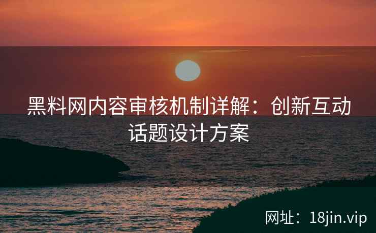 黑料网内容审核机制详解：创新互动话题设计方案
