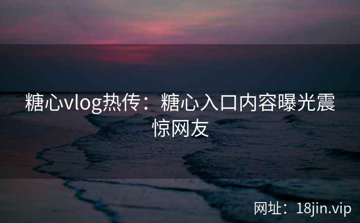 糖心vlog热传：糖心入口内容曝光震惊网友