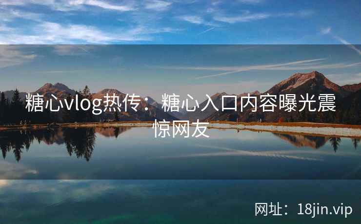 糖心vlog热传：糖心入口内容曝光震惊网友