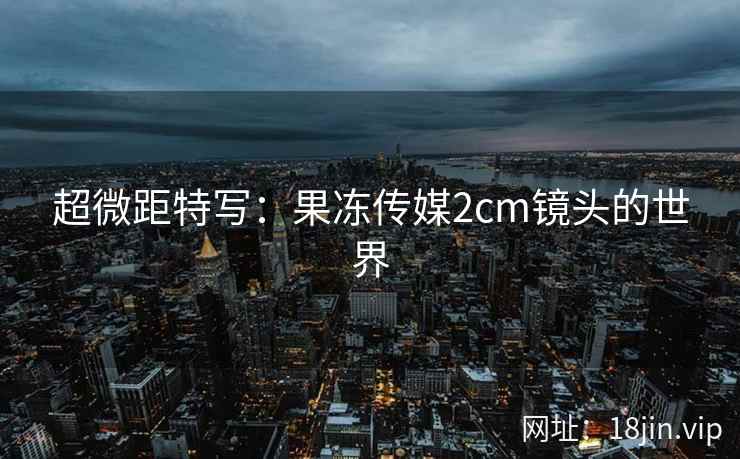 超微距特写：果冻传媒2cm镜头的世界