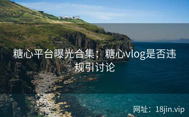 糖心平台曝光合集：糖心vlog是否违规引讨论