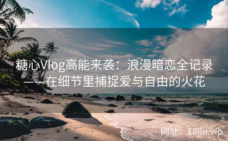 糖心Vlog高能来袭：浪漫暗恋全记录——在细节里捕捉爱与自由的火花