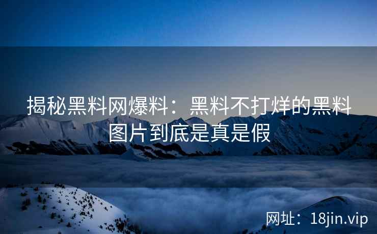 揭秘黑料网爆料：黑料不打烊的黑料图片到底是真是假
