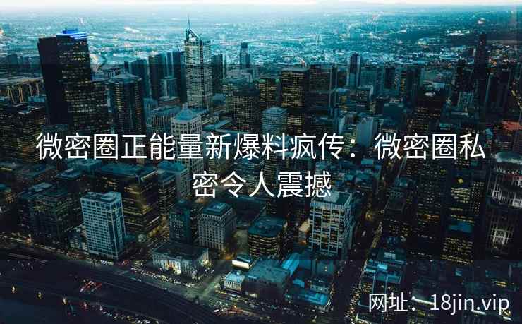 微密圈正能量新爆料疯传：微密圈私密令人震撼