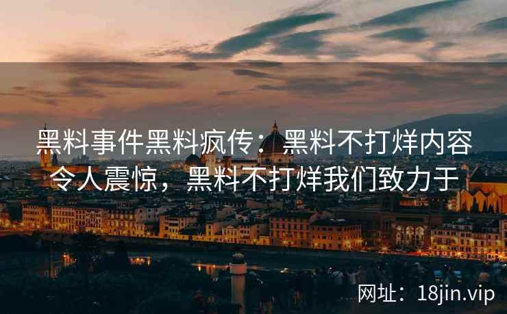 黑料事件黑料疯传：黑料不打烊内容令人震惊，黑料不打烊我们致力于