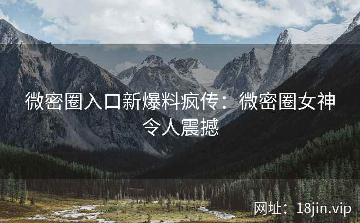 微密圈入口新爆料疯传：微密圈女神令人震撼