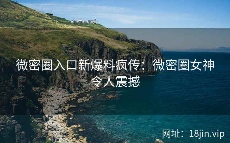 微密圈入口新爆料疯传：微密圈女神令人震撼