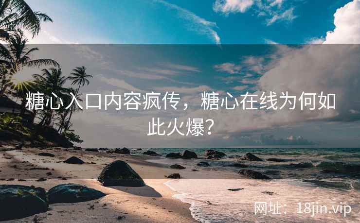 糖心入口内容疯传，糖心在线为何如此火爆？