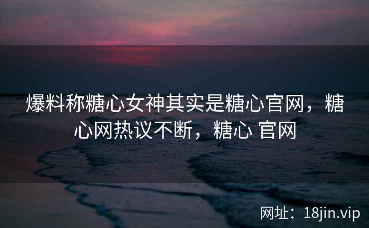 爆料称糖心女神其实是糖心官网，糖心网热议不断，糖心 官网