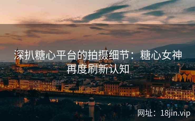 深扒糖心平台的拍摄细节：糖心女神再度刷新认知