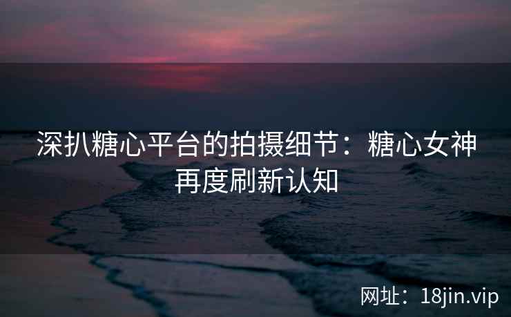 深扒糖心平台的拍摄细节：糖心女神再度刷新认知