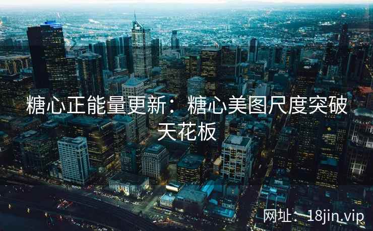 糖心正能量更新：糖心美图尺度突破天花板