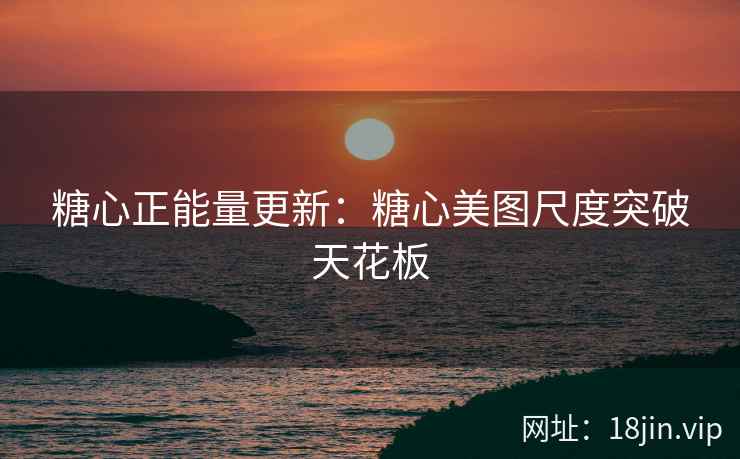 糖心正能量更新：糖心美图尺度突破天花板