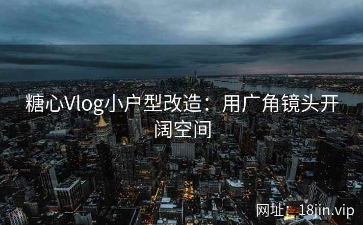 糖心Vlog小户型改造：用广角镜头开阔空间