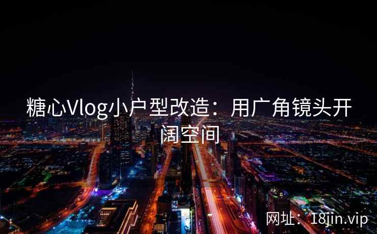 糖心Vlog小户型改造：用广角镜头开阔空间