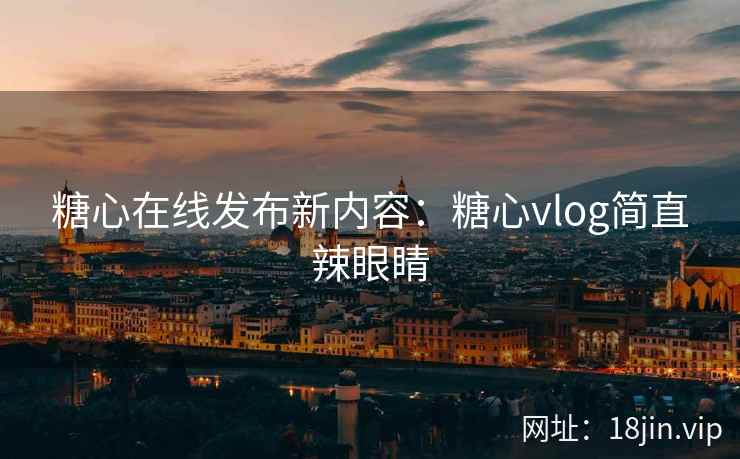 糖心在线发布新内容：糖心vlog简直辣眼睛