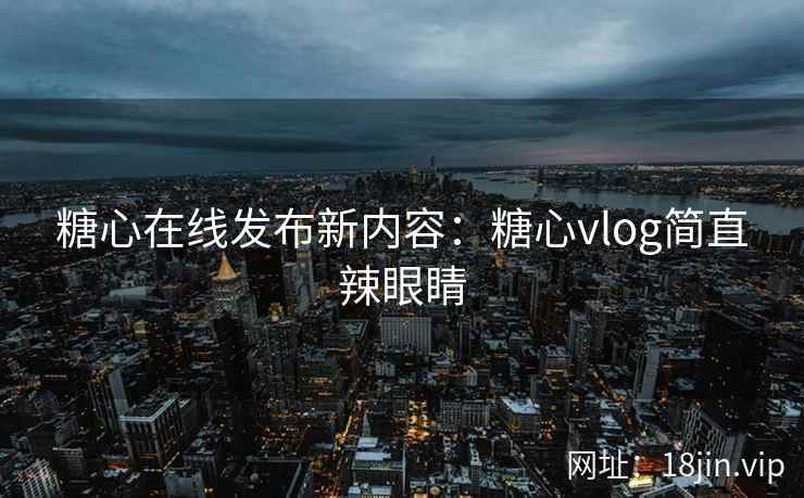 糖心在线发布新内容：糖心vlog简直辣眼睛