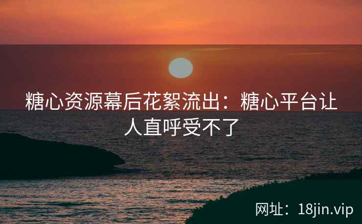 糖心资源幕后花絮流出：糖心平台让人直呼受不了