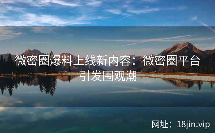 微密圈爆料上线新内容：微密圈平台引发围观潮