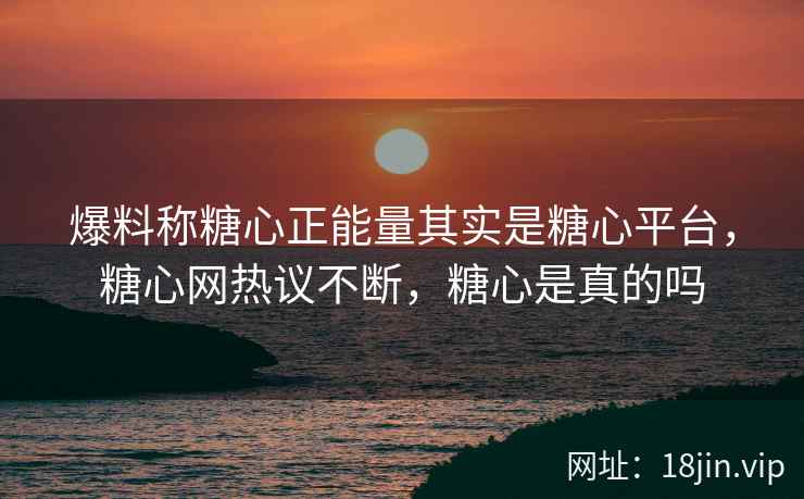 爆料称糖心正能量其实是糖心平台，糖心网热议不断，糖心是真的吗
