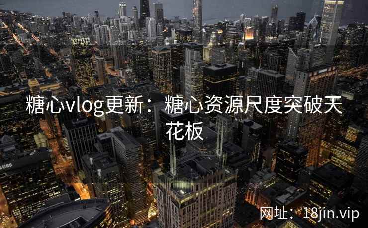 糖心vlog更新：糖心资源尺度突破天花板