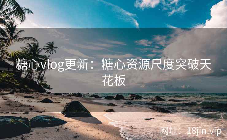 糖心vlog更新：糖心资源尺度突破天花板
