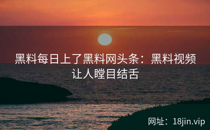 黑料每日上了黑料网头条：黑料视频让人瞠目结舌