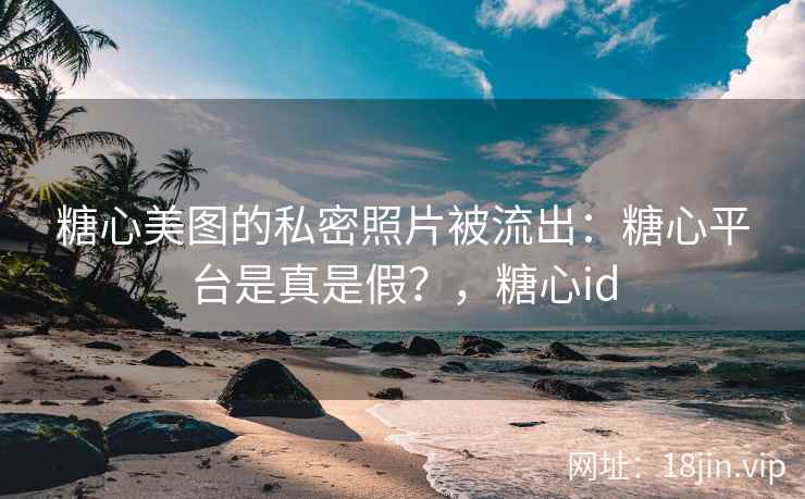糖心美图的私密照片被流出：糖心平台是真是假？，糖心id