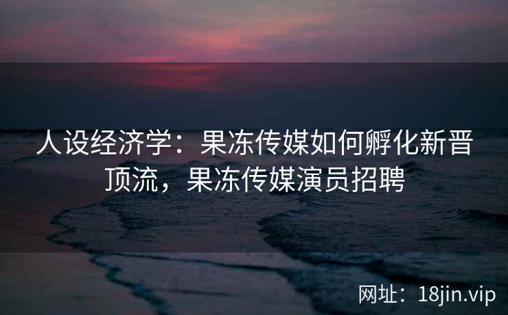 人设经济学：果冻传媒如何孵化新晋顶流，果冻传媒演员招聘