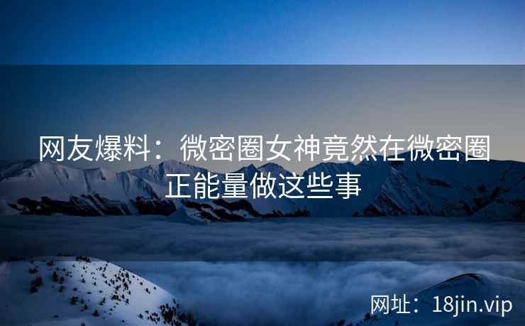 网友爆料：微密圈女神竟然在微密圈正能量做这些事