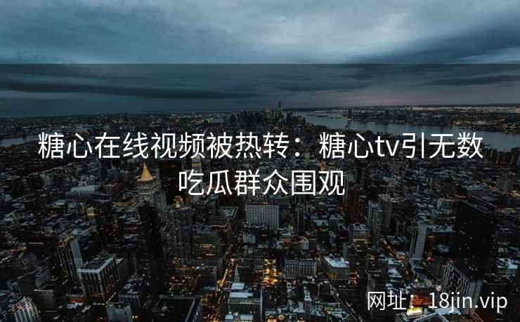 糖心在线视频被热转：糖心tv引无数吃瓜群众围观