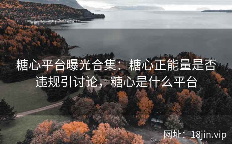 糖心平台曝光合集：糖心正能量是否违规引讨论，糖心是什么平台