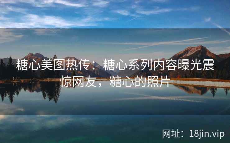 糖心美图热传：糖心系列内容曝光震惊网友，糖心的照片