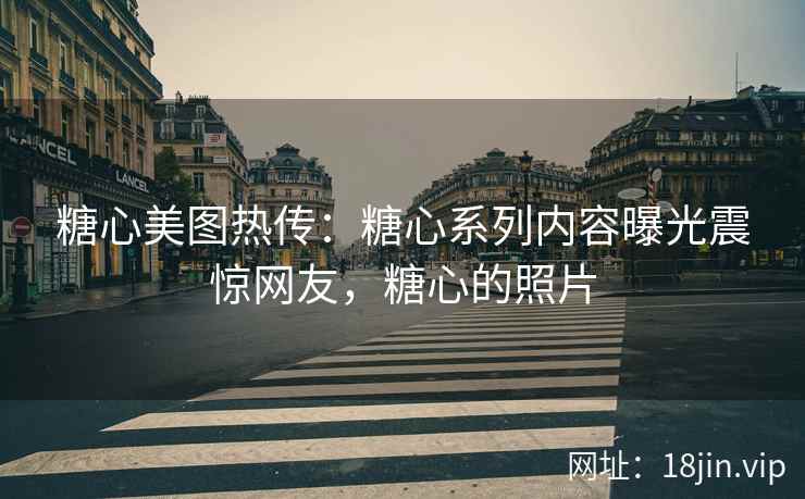 糖心美图热传：糖心系列内容曝光震惊网友，糖心的照片