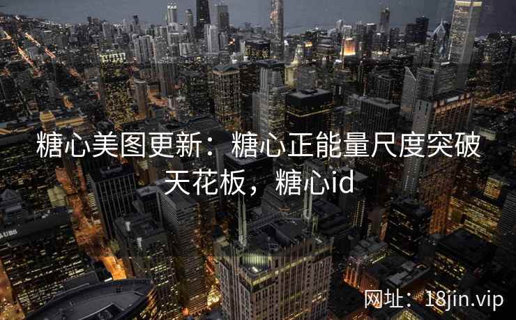 糖心美图更新：糖心正能量尺度突破天花板，糖心id