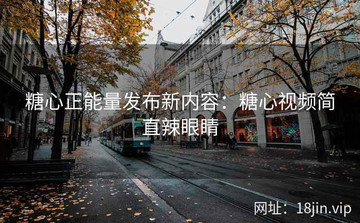 糖心正能量发布新内容：糖心视频简直辣眼睛