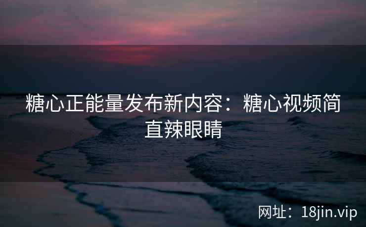 糖心正能量发布新内容：糖心视频简直辣眼睛